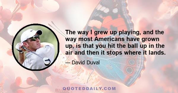 The way I grew up playing, and the way most Americans have grown up, is that you hit the ball up in the air and then it stops where it lands.