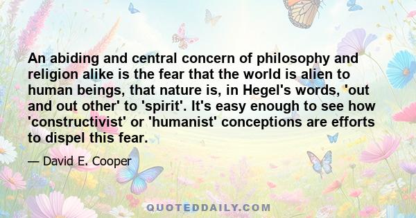 An abiding and central concern of philosophy and religion alike is the fear that the world is alien to human beings, that nature is, in Hegel's words, 'out and out other' to 'spirit'. It's easy enough to see how