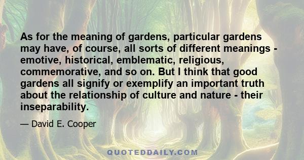 As for the meaning of gardens, particular gardens may have, of course, all sorts of different meanings - emotive, historical, emblematic, religious, commemorative, and so on. But I think that good gardens all signify or 