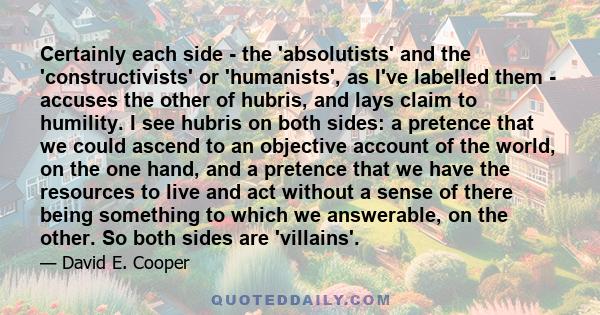 Certainly each side - the 'absolutists' and the 'constructivists' or 'humanists', as I've labelled them - accuses the other of hubris, and lays claim to humility. I see hubris on both sides: a pretence that we could