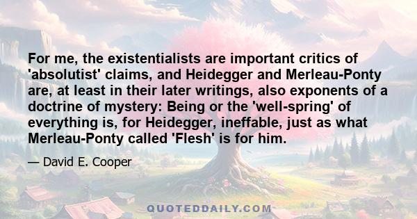 For me, the existentialists are important critics of 'absolutist' claims, and Heidegger and Merleau-Ponty are, at least in their later writings, also exponents of a doctrine of mystery: Being or the 'well-spring' of