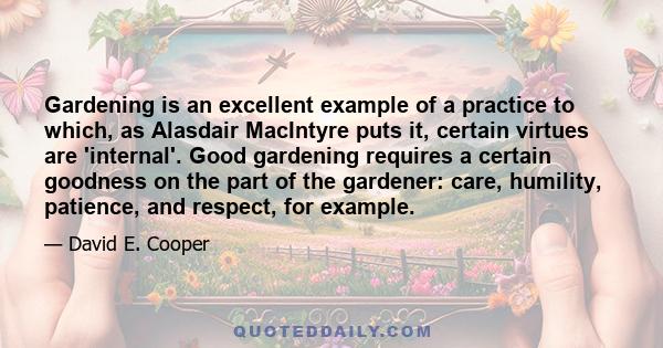 Gardening is an excellent example of a practice to which, as Alasdair MacIntyre puts it, certain virtues are 'internal'. Good gardening requires a certain goodness on the part of the gardener: care, humility, patience,