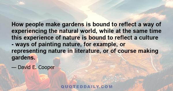 How people make gardens is bound to reflect a way of experiencing the natural world, while at the same time this experience of nature is bound to reflect a culture - ways of painting nature, for example, or representing 