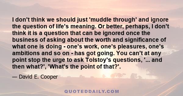 I don't think we should just 'muddle through' and ignore the question of life's meaning. Or better, perhaps, I don't think it is a question that can be ignored once the business of asking about the worth and