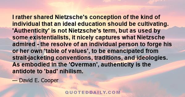 I rather shared Nietzsche's conception of the kind of individual that an ideal education should be cultivating. 'Authenticity' is not Nietzsche's term, but as used by some existentialists, it nicely captures what