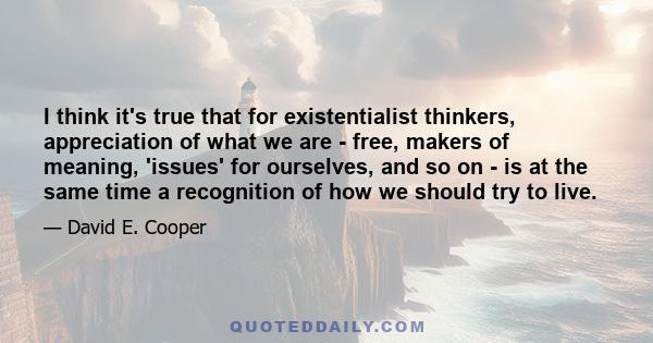 I think it's true that for existentialist thinkers, appreciation of what we are - free, makers of meaning, 'issues' for ourselves, and so on - is at the same time a recognition of how we should try to live.