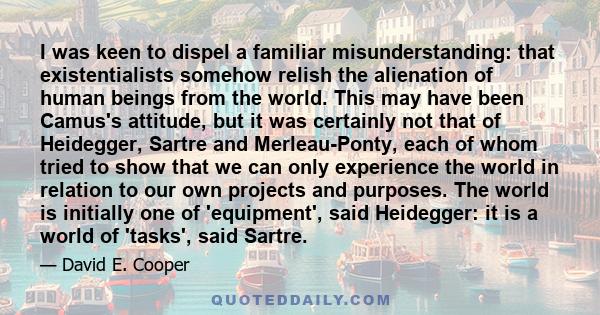I was keen to dispel a familiar misunderstanding: that existentialists somehow relish the alienation of human beings from the world. This may have been Camus's attitude, but it was certainly not that of Heidegger,
