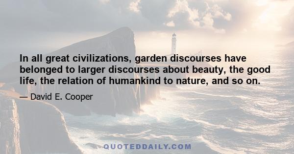 In all great civilizations, garden discourses have belonged to larger discourses about beauty, the good life, the relation of humankind to nature, and so on.