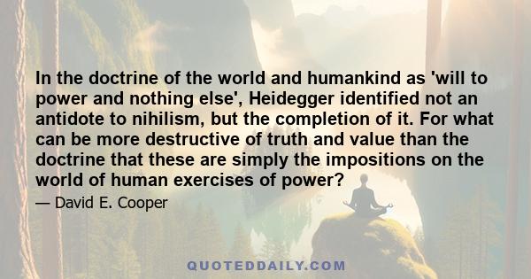 In the doctrine of the world and humankind as 'will to power and nothing else', Heidegger identified not an antidote to nihilism, but the completion of it. For what can be more destructive of truth and value than the