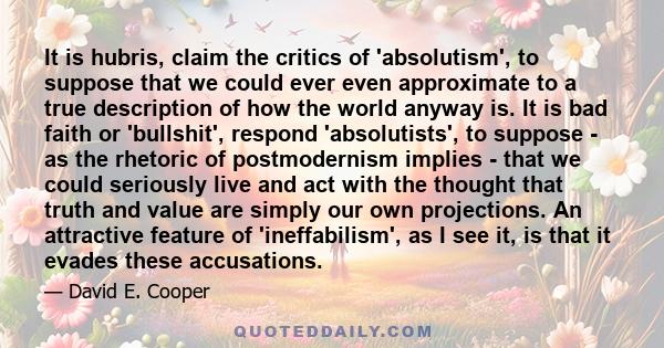 It is hubris, claim the critics of 'absolutism', to suppose that we could ever even approximate to a true description of how the world anyway is. It is bad faith or 'bullshit', respond 'absolutists', to suppose - as the 