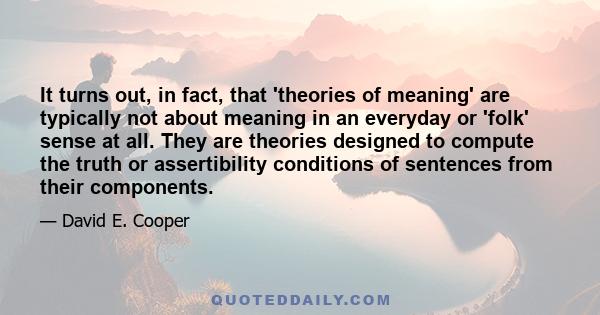 It turns out, in fact, that 'theories of meaning' are typically not about meaning in an everyday or 'folk' sense at all. They are theories designed to compute the truth or assertibility conditions of sentences from