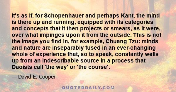 It's as if, for Schopenhauer and perhaps Kant, the mind is there up and running, equipped with its categories and concepts that it then projects or smears, as it were, over what impinges upon it from the outside. This