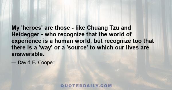 My 'heroes' are those - like Chuang Tzu and Heidegger - who recognize that the world of experience is a human world, but recognize too that there is a 'way' or a 'source' to which our lives are answerable.