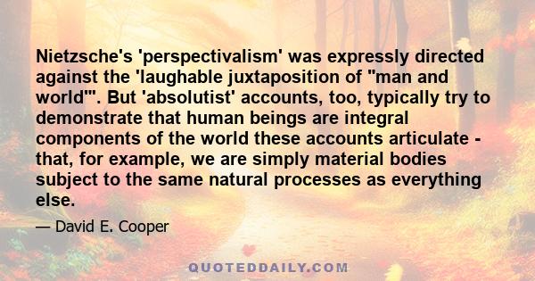 Nietzsche's 'perspectivalism' was expressly directed against the 'laughable juxtaposition of man and world'. But 'absolutist' accounts, too, typically try to demonstrate that human beings are integral components of the