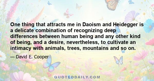 One thing that attracts me in Daoism and Heidegger is a delicate combination of recognizing deep differences between human being and any other kind of being, and a desire, nevertheless, to cultivate an intimacy with