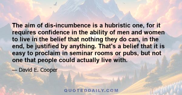 The aim of dis-incumbence is a hubristic one, for it requires confidence in the ability of men and women to live in the belief that nothing they do can, in the end, be justified by anything. That's a belief that it is