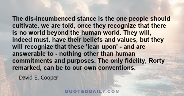 The dis-incumbenced stance is the one people should cultivate, we are told, once they recognize that there is no world beyond the human world. They will, indeed must, have their beliefs and values, but they will