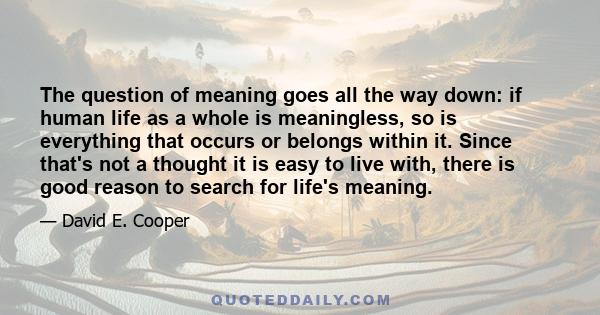 The question of meaning goes all the way down: if human life as a whole is meaningless, so is everything that occurs or belongs within it. Since that's not a thought it is easy to live with, there is good reason to