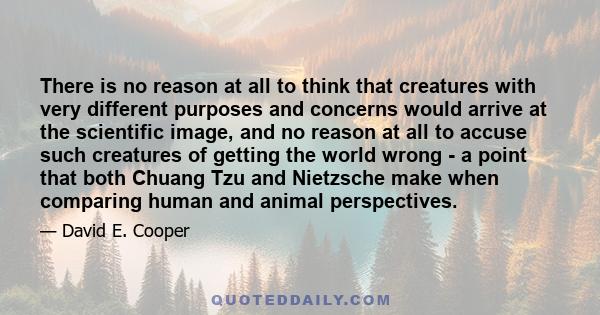 There is no reason at all to think that creatures with very different purposes and concerns would arrive at the scientific image, and no reason at all to accuse such creatures of getting the world wrong - a point that