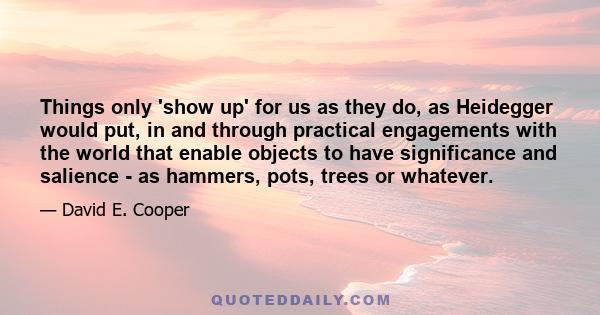 Things only 'show up' for us as they do, as Heidegger would put, in and through practical engagements with the world that enable objects to have significance and salience - as hammers, pots, trees or whatever.