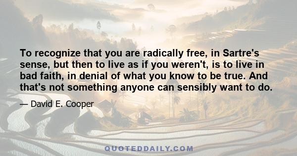 To recognize that you are radically free, in Sartre's sense, but then to live as if you weren't, is to live in bad faith, in denial of what you know to be true. And that's not something anyone can sensibly want to do.