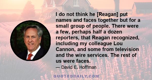 I do not think he [Reagan] put names and faces together but for a small group of people. There were a few, perhaps half a dozen reporters, that Reagan recognized, including my colleague Lou Cannon, and some from