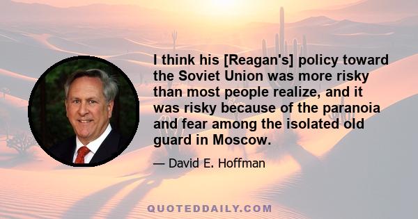 I think his [Reagan's] policy toward the Soviet Union was more risky than most people realize, and it was risky because of the paranoia and fear among the isolated old guard in Moscow.