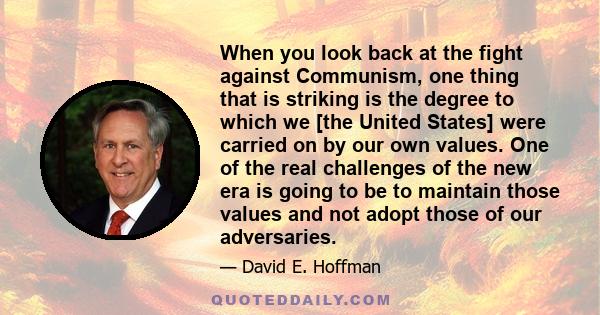 When you look back at the fight against Communism, one thing that is striking is the degree to which we [the United States] were carried on by our own values. One of the real challenges of the new era is going to be to