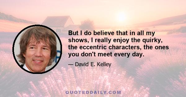 But I do believe that in all my shows, I really enjoy the quirky, the eccentric characters, the ones you don't meet every day.