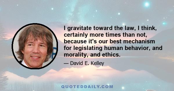 I gravitate toward the law, I think, certainly more times than not, because it's our best mechanism for legislating human behavior, and morality, and ethics.