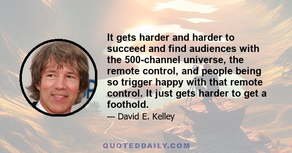 It gets harder and harder to succeed and find audiences with the 500-channel universe, the remote control, and people being so trigger happy with that remote control. It just gets harder to get a foothold.