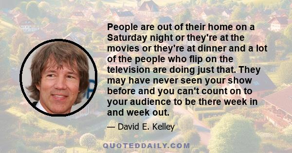 People are out of their home on a Saturday night or they're at the movies or they're at dinner and a lot of the people who flip on the television are doing just that. They may have never seen your show before and you