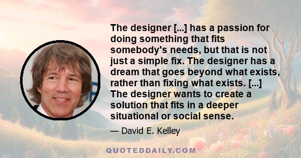 The designer [...] has a passion for doing something that fits somebody's needs, but that is not just a simple fix. The designer has a dream that goes beyond what exists, rather than fixing what exists. [...] The