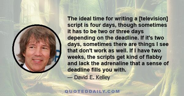 The ideal time for writing a [television] script is four days, though sometimes it has to be two or three days depending on the deadline. If it's two days, sometimes there are things I see that don't work as well. If I