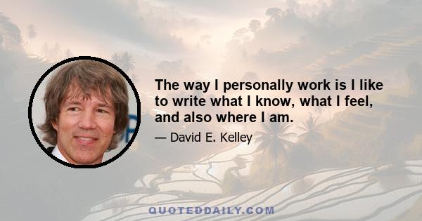 The way I personally work is I like to write what I know, what I feel, and also where I am.