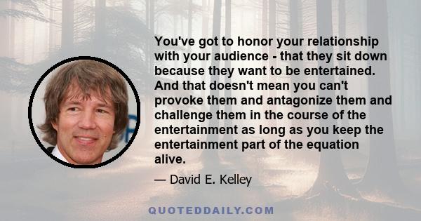 You've got to honor your relationship with your audience - that they sit down because they want to be entertained. And that doesn't mean you can't provoke them and antagonize them and challenge them in the course of the 