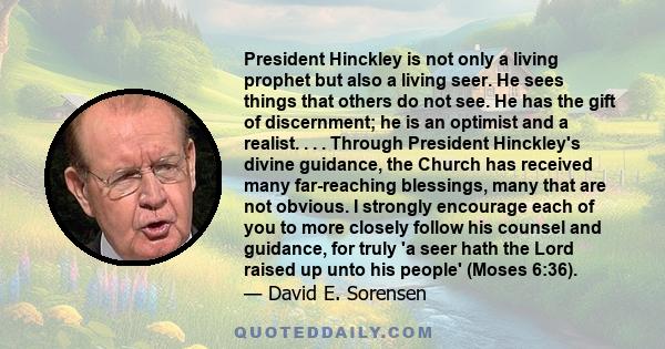 President Hinckley is not only a living prophet but also a living seer. He sees things that others do not see. He has the gift of discernment; he is an optimist and a realist. . . . Through President Hinckley's divine