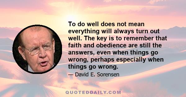 To do well does not mean everything will always turn out well. The key is to remember that faith and obedience are still the answers, even when things go wrong, perhaps especially when things go wrong.