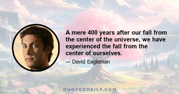 A mere 400 years after our fall from the center of the universe, we have experienced the fall from the center of ourselves.