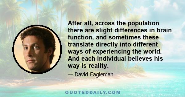 After all, across the population there are slight differences in brain function, and sometimes these translate directly into different ways of experiencing the world. And each individual believes his way is reality.