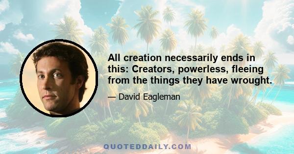 All creation necessarily ends in this: Creators, powerless, fleeing from the things they have wrought.