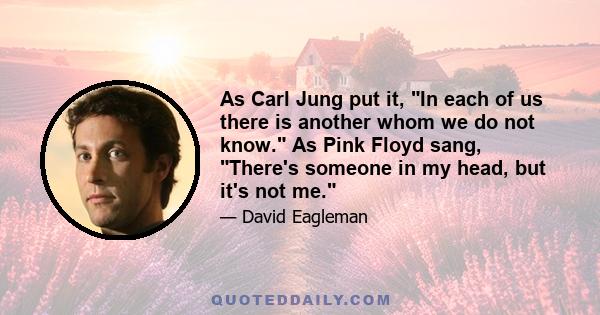 As Carl Jung put it, In each of us there is another whom we do not know. As Pink Floyd sang, There's someone in my head, but it's not me.