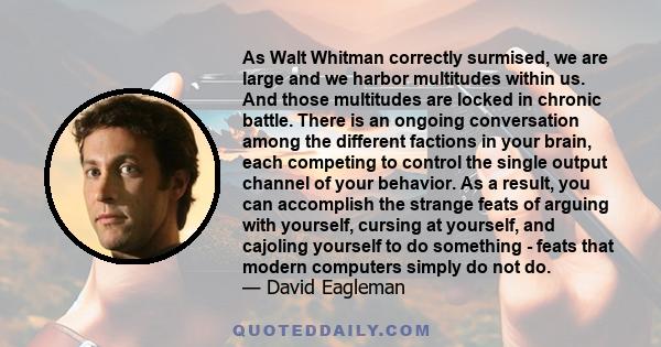 As Walt Whitman correctly surmised, we are large and we harbor multitudes within us. And those multitudes are locked in chronic battle. There is an ongoing conversation among the different factions in your brain, each