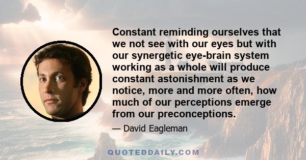 Constant reminding ourselves that we not see with our eyes but with our synergetic eye-brain system working as a whole will produce constant astonishment as we notice, more and more often, how much of our perceptions