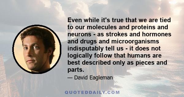 Even while it's true that we are tied to our molecules and proteins and neurons - as strokes and hormones and drugs and microorganisms indisputably tell us - it does not logically follow that humans are best described