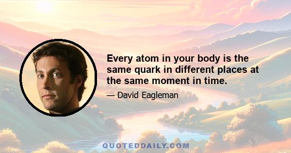 Every atom in your body is the same quark in different places at the same moment in time.