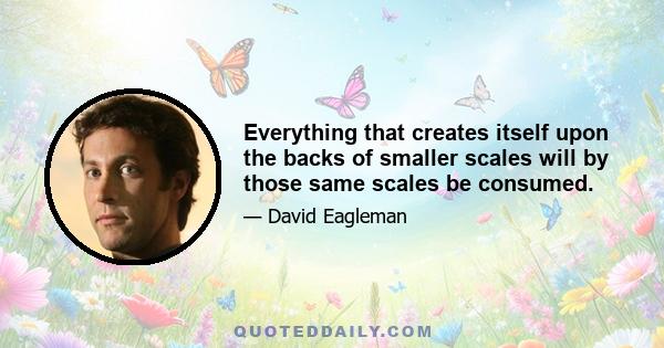 Everything that creates itself upon the backs of smaller scales will by those same scales be consumed.