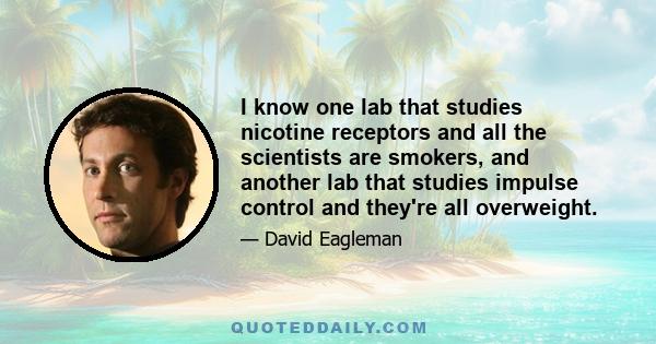 I know one lab that studies nicotine receptors and all the scientists are smokers, and another lab that studies impulse control and they're all overweight.