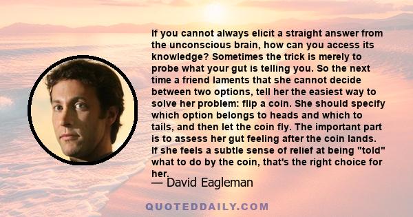 If you cannot always elicit a straight answer from the unconscious brain, how can you access its knowledge? Sometimes the trick is merely to probe what your gut is telling you. So the next time a friend laments that she 