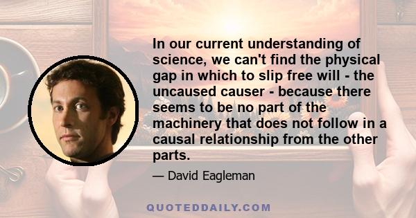 In our current understanding of science, we can't find the physical gap in which to slip free will - the uncaused causer - because there seems to be no part of the machinery that does not follow in a causal relationship 